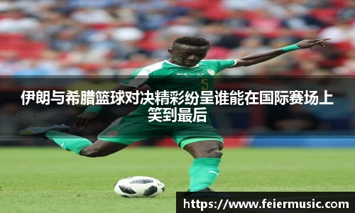 伊朗与希腊篮球对决精彩纷呈谁能在国际赛场上笑到最后